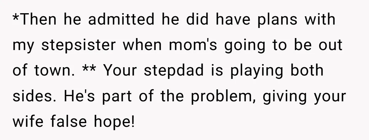 *Then he admitted he did have plans with my stepsister when mom's going to be out of town. ** Your stepdad is playing both sides. He's part of the problem,...