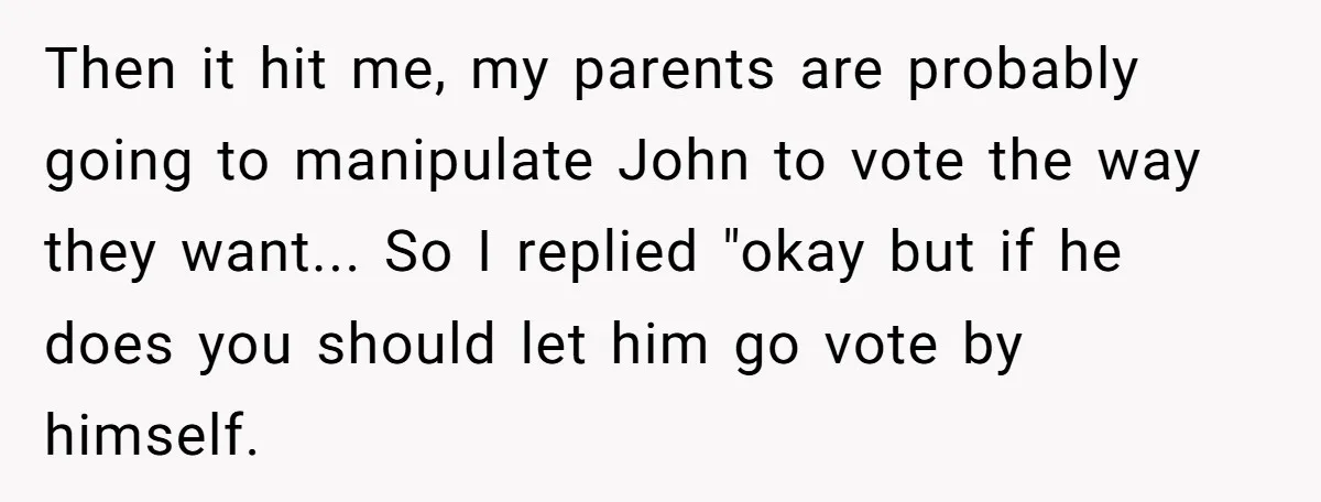 Then it hit me, my parents are probably going to manipulate John to vote the way they want... So I replied "okay but if he does you should let him...