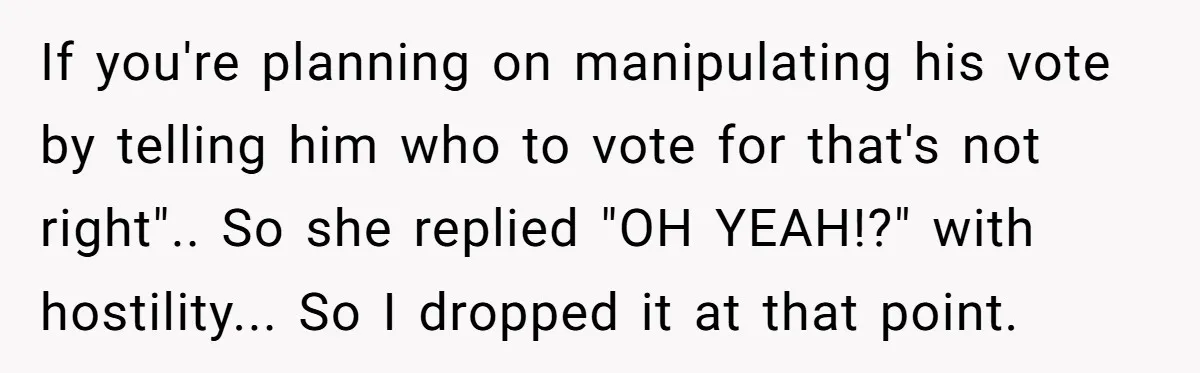 If you're planning on manipulating his vote by telling him who to vote for that's not right".. So she replied "OH YEAH!?" with hostility... So I dropped it at that...