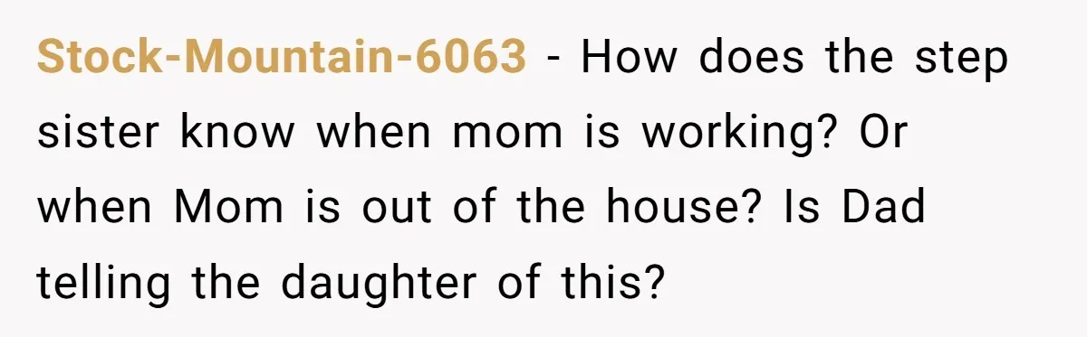Stock-Mountain-6063 − How does the step sister know when mom is working? Or when Mom is out of the house? Is Dad telling the daughter of this?