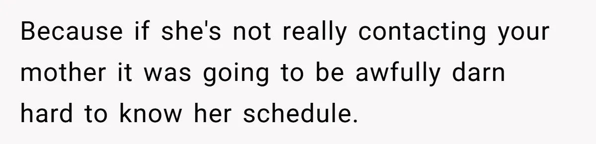 Because if she's not really contacting your mother it was going to be awfully darn hard to know her schedule.