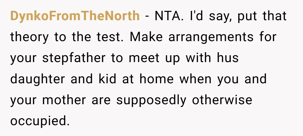 DynkoFromTheNorth − NTA. I'd say, put that theory to the test. Make arrangements for your stepfather to meet up with hus daughter and kid at home when you and your...