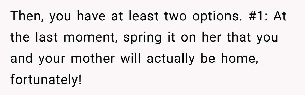 Then, you have at least two options. #1: At the last moment, spring it on her that you and your mother will actually be home, fortunately!