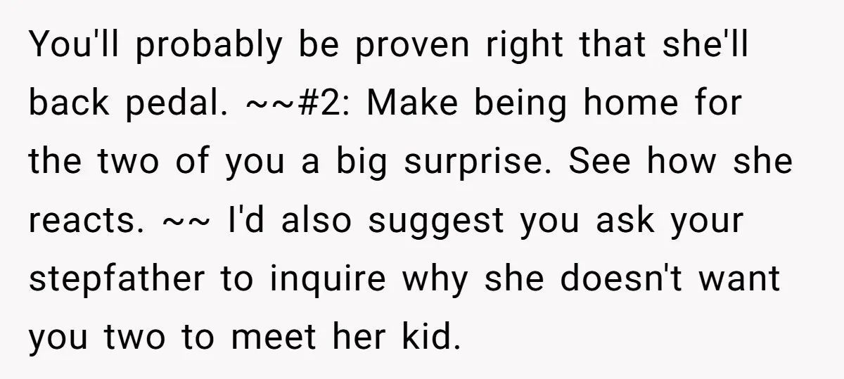 You'll probably be proven right that she'll back pedal. ~~#2: Make being home for the two of you a big surprise. See how she reacts. ~~ I'd also suggest you...