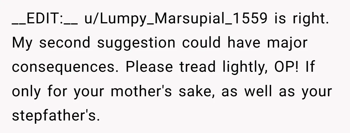 __EDIT:__ u/Lumpy_Marsupial_1559 is right. My second suggestion could have major consequences. Please tread lightly, OP! If only for your mother's sake, as well as your stepfather's.