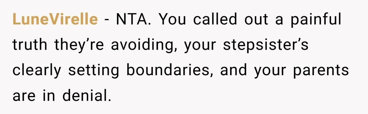 LuneVirelle − NTA. You called out a painful truth they’re avoiding, your stepsister’s clearly setting boundaries, and your parents are in denial.