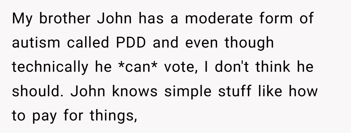 My brother John has a moderate form of autism called PDD and even though technically he *can* vote, I don't think he should. John knows simple stuff like how to...