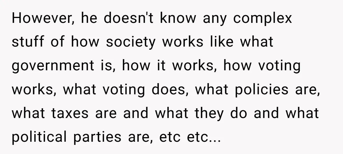 However, he doesn't know any complex stuff of how society works like what government is, how it works, how voting works, what voting does, what policies are, what taxes are...