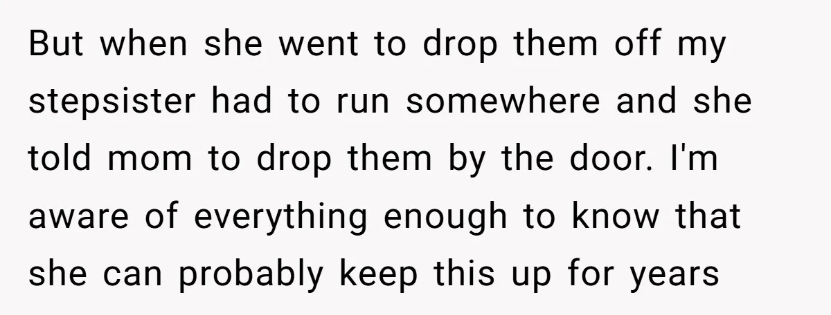 But when she went to drop them off my stepsister had to run somewhere and she told mom to drop them by the door. I'm aware of everything enough to...