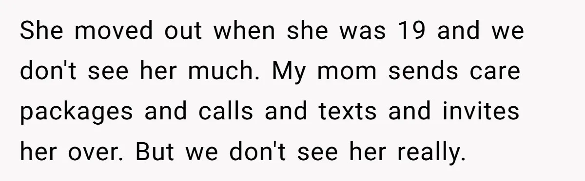 She moved out when she was 19 and we don't see her much. My mom sends care packages and calls and texts and invites her over. But we don't see...