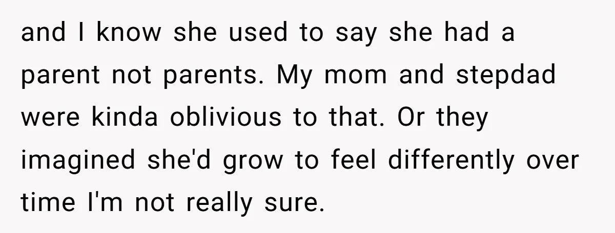 and I know she used to say she had a parent not parents. My mom and stepdad were kinda oblivious to that. Or they imagined she'd grow to feel differently...