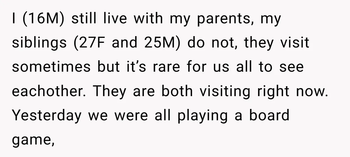 I (16M) still live with my parents, my siblings (27F and 25M) do not, they visit sometimes but it’s rare for us all to see eachother. They are both visiting...