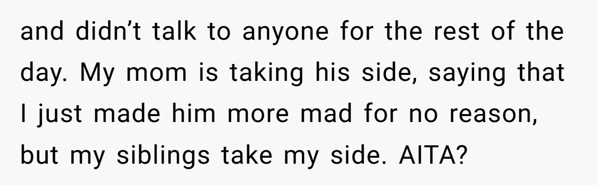 and didn’t talk to anyone for the rest of the day. My mom is taking his side, saying that I just made him more mad for no reason, but my...