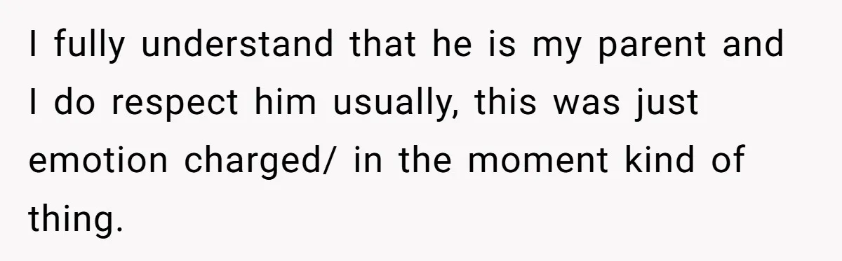 I fully understand that he is my parent and I do respect him usually, this was just emotion charged/ in the moment kind of thing.