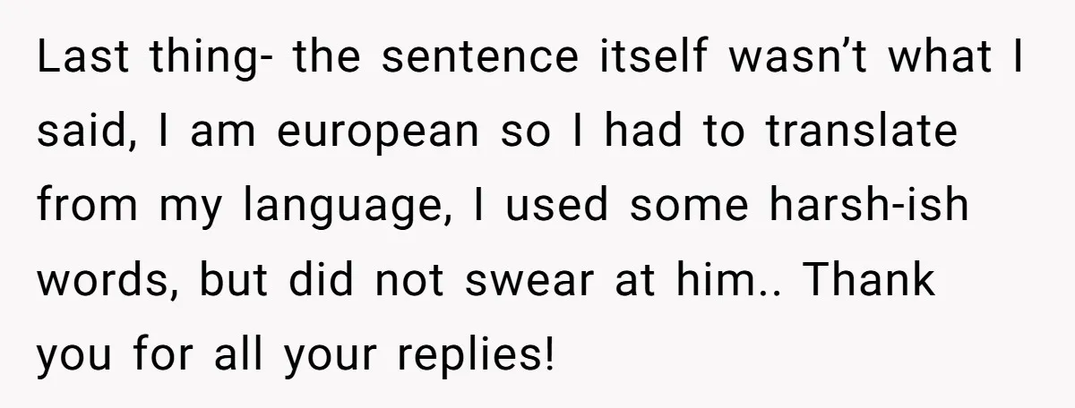 Last thing- the sentence itself wasn’t what I said, I am european so I had to translate from my language, I used some harsh-ish words, but did not swear at...