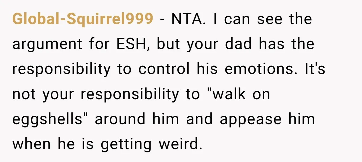 Global-Squirrel999 − NTA. I can see the argument for ESH, but your dad has the responsibility to control his emotions. It's not your responsibility to "walk on eggshells" around him...
