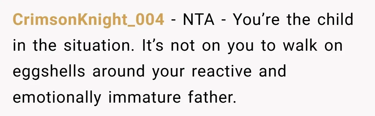 CrimsonKnight_004 − NTA - You’re the child in the situation. It’s not on you to walk on eggshells around your reactive and emotionally immature father.