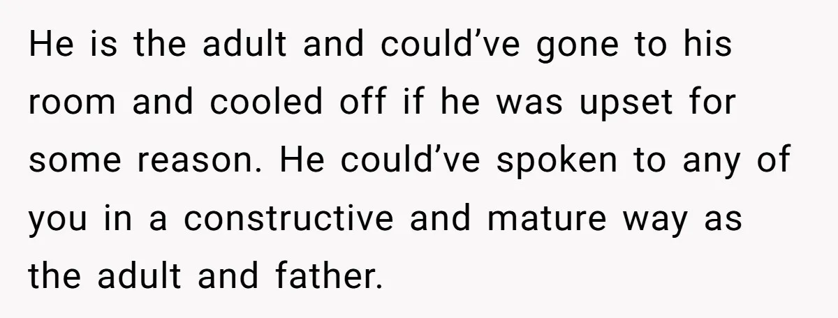 He is the adult and could’ve gone to his room and cooled off if he was upset for some reason. He could’ve spoken to any of you in a constructive...