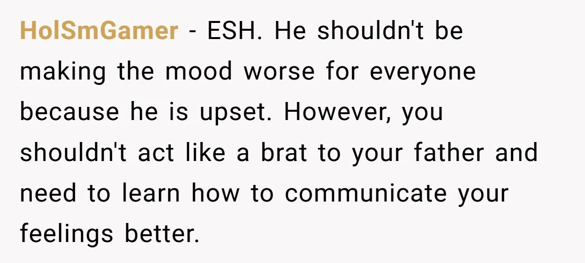 HolSmGamer − ESH. He shouldn't be making the mood worse for everyone because he is upset. However, you shouldn't act like a brat to your father and need to learn...