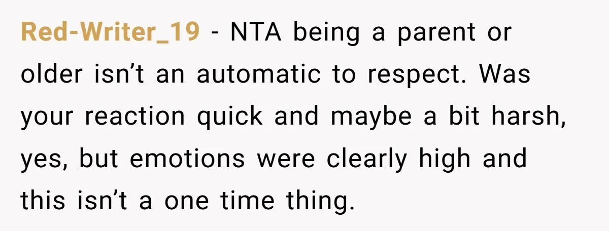 Red-Writer_19 − NTA being a parent or older isn’t an automatic to respect. Was your reaction quick and maybe a bit harsh, yes, but emotions were clearly high and this...