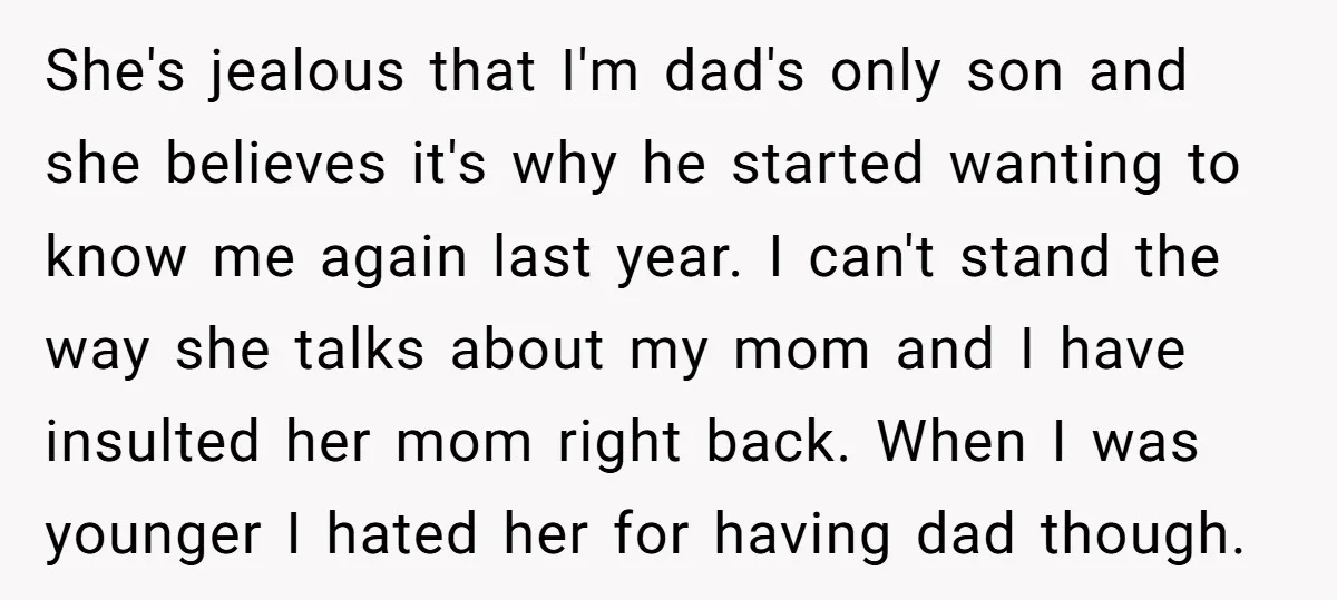 She's jealous that I'm dad's only son and she believes it's why he started wanting to know me again last year. I can't stand the way she talks about my...