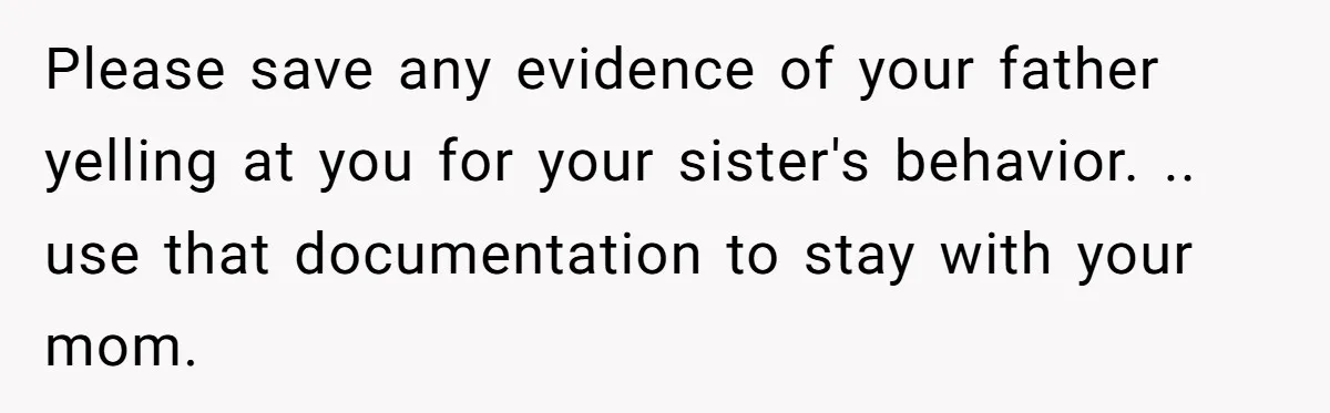 Please save any evidence of your father yelling at you for your sister's behavior. .. use that documentation to stay with your mom.