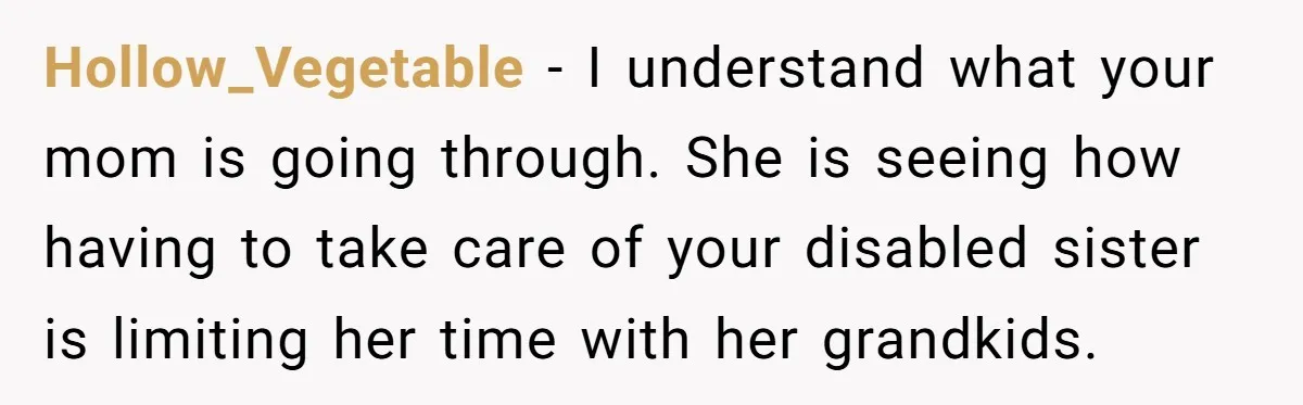 Hollow_Vegetable − I understand what your mom is going through. She is seeing how having to take care of your disabled sister is limiting her time with her grandkids.