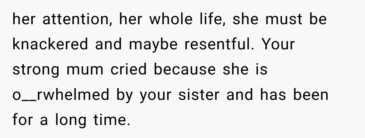 her attention, her whole life, she must be knackered and maybe resentful. Your strong mum cried because she is o__rwhelmed by your sister and has been for a long time.