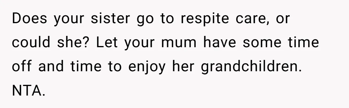Does your sister go to respite care, or could she? Let your mum have some time off and time to enjoy her grandchildren. NTA.