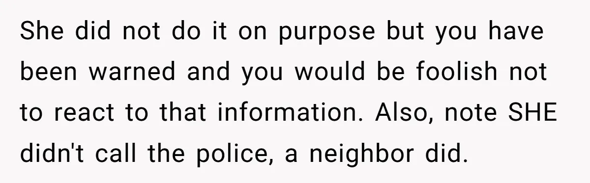 She did not do it on purpose but you have been warned and you would be foolish not to react to that information. Also, note SHE didn't call the police,...