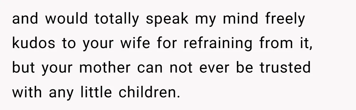 and would totally speak my mind freely kudos to your wife for refraining from it, but your mother can not ever be trusted with any little children.