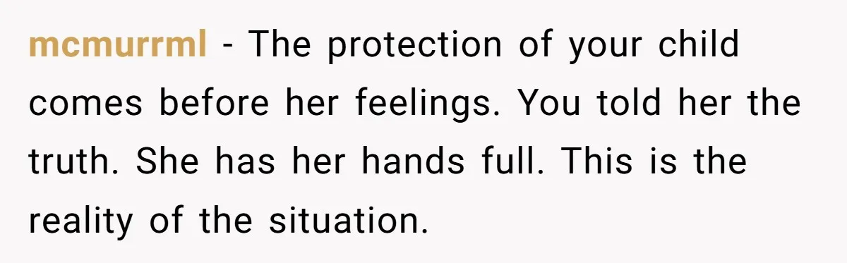 mcmurrml − The protection of your child comes before her feelings. You told her the truth. She has her hands full. This is the reality of the situation.