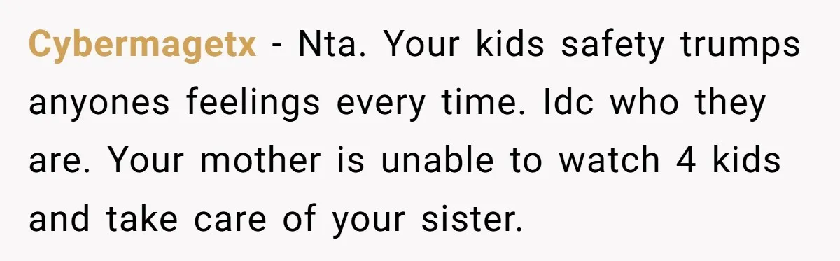 Cybermagetx − Nta. Your kids safety trumps anyones feelings every time. Idc who they are. Your mother is unable to watch 4 kids and take care of your sister.