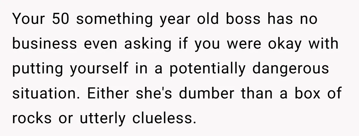 Your 50 something year old boss has no business even asking if you were okay with putting yourself in a potentially dangerous situation. Either she's dumber than a box of...
