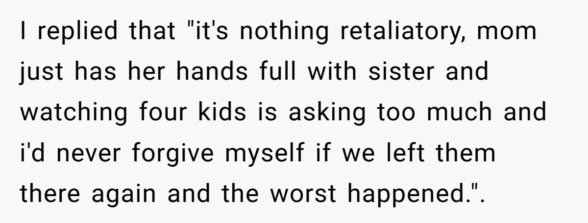 I replied that "it's nothing retaliatory, mom just has her hands full with sister and watching four kids is asking too much and i'd never forgive myself if we left...