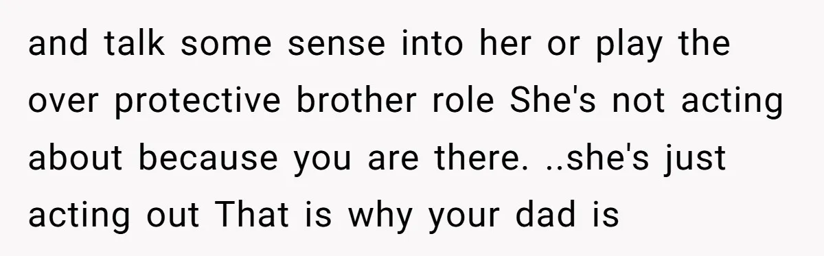 and talk some sense into her or play the over protective brother role She's not acting about because you are there. ..she's just acting out That is why your dad...
