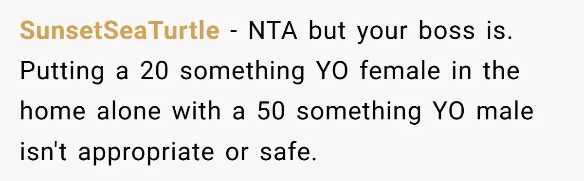 SunsetSeaTurtle − NTA but your boss is. Putting a 20 something YO female in the home alone with a 50 something YO male isn't appropriate or safe.