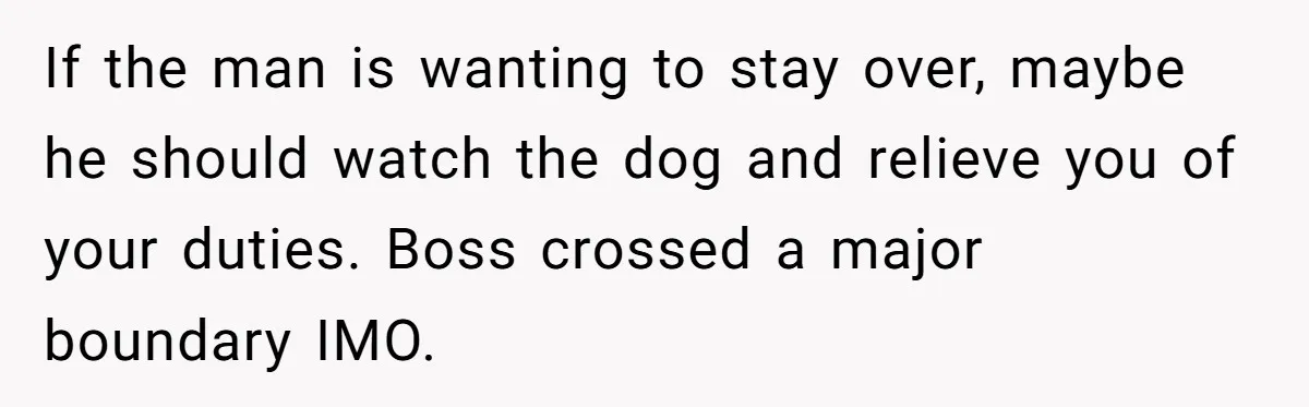 If the man is wanting to stay over, maybe he should watch the dog and relieve you of your duties. Boss crossed a major boundary IMO.