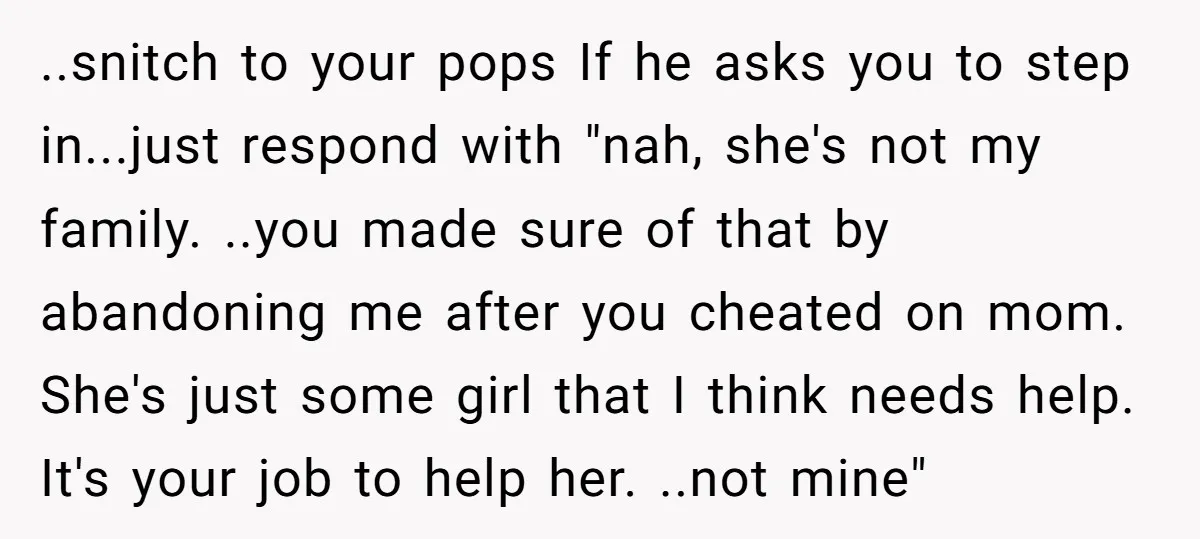 ..snitch to your pops If he asks you to step in...just respond with "nah, she's not my family. ..you made sure of that by abandoning me after you cheated on...