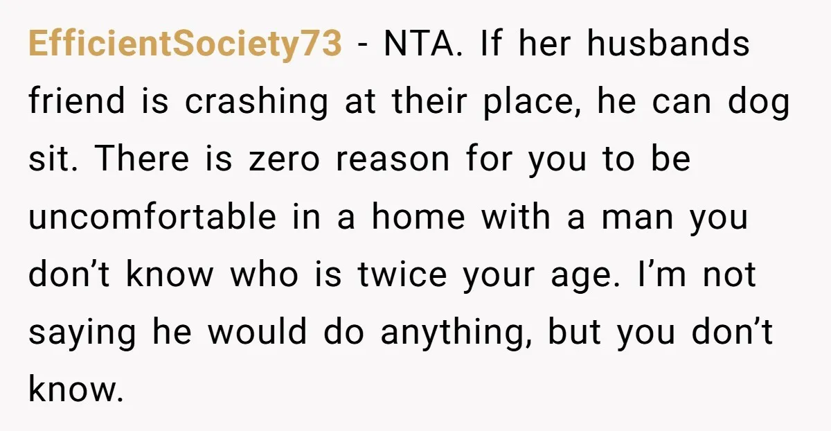 EfficientSociety73 − NTA. If her husbands friend is crashing at their place, he can dog sit. There is zero reason for you to be uncomfortable in a home with a...