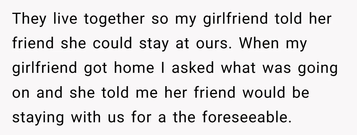 They live together so my girlfriend told her friend she could stay at ours. When my girlfriend got home I asked what was going on and she told me her...