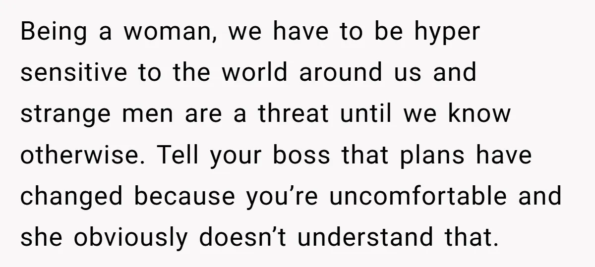 Being a woman, we have to be hyper sensitive to the world around us and strange men are a threat until we know otherwise. Tell your boss that plans have...