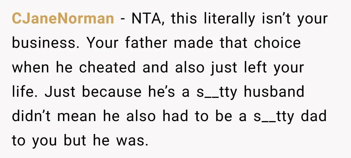 CJaneNorman − NTA, this literally isn’t your business. Your father made that choice when he cheated and also just left your life. Just because he’s a s__tty husband didn’t mean...