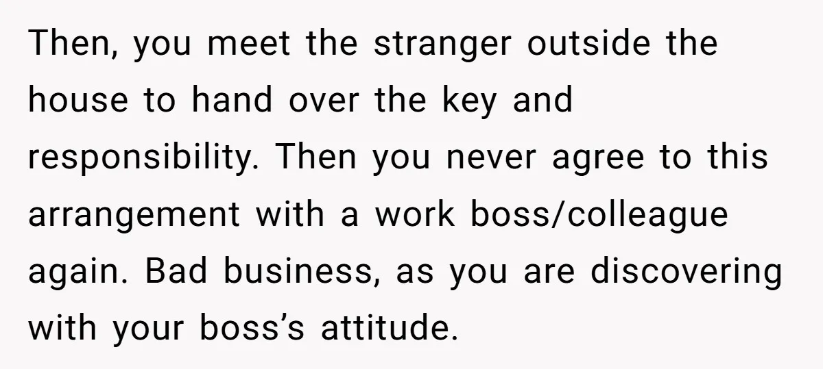 Then, you meet the stranger outside the house to hand over the key and responsibility. Then you never agree to this arrangement with a work boss/colleague again. Bad business, as...
