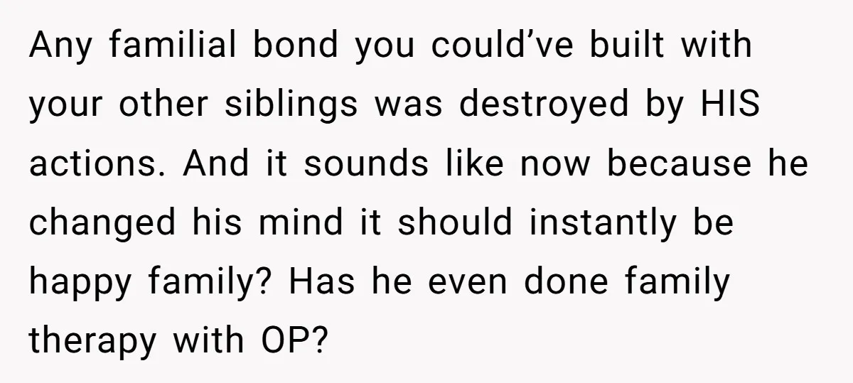 Any familial bond you could’ve built with your other siblings was destroyed by HIS actions. And it sounds like now because he changed his mind it should instantly be happy...