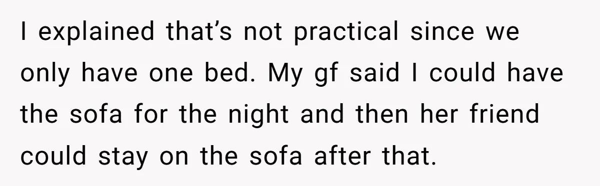 I explained that’s not practical since we only have one bed. My gf said I could have the sofa for the night and then her friend could stay on the...