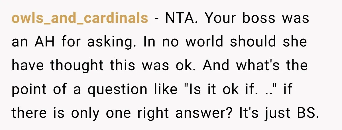 owls_and_cardinals − NTA. Your boss was an AH for asking. In no world should she have thought this was ok. And what's the point of a question like "Is it...