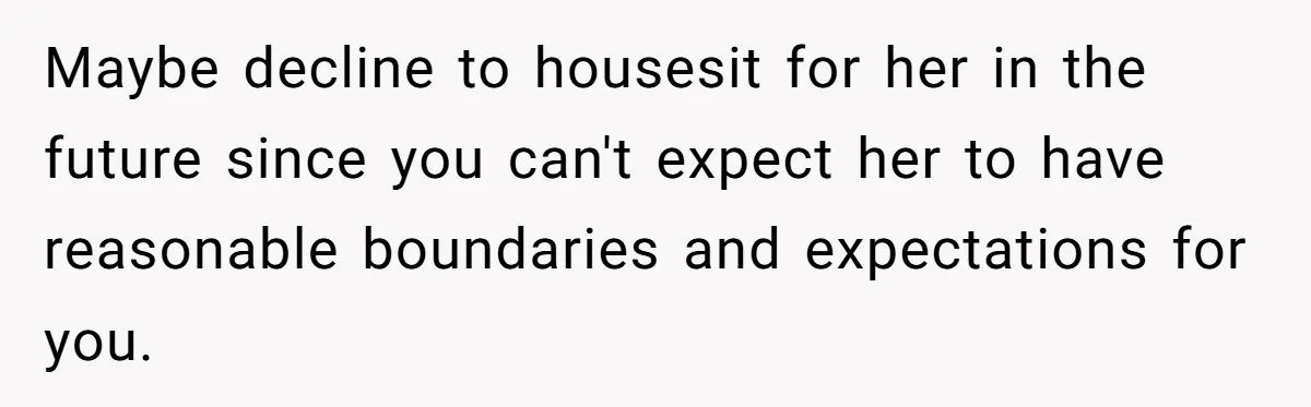 Maybe decline to housesit for her in the future since you can't expect her to have reasonable boundaries and expectations for you.