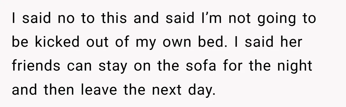 I said no to this and said I’m not going to be kicked out of my own bed. I said her friends can stay on the sofa for the night...