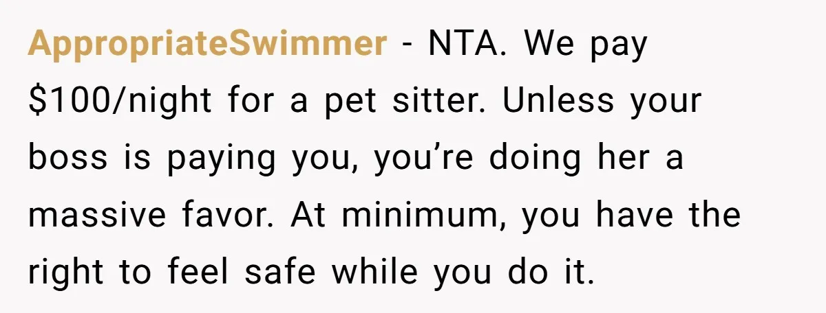 AppropriateSwimmer − NTA. We pay $100/night for a pet sitter. Unless your boss is paying you, you’re doing her a massive favor. At minimum, you have the right to feel...